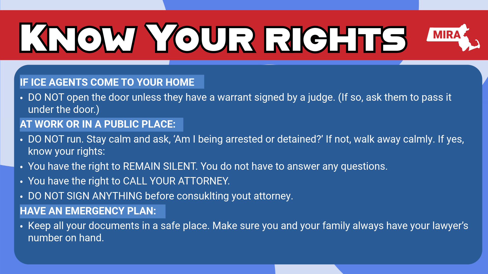 Know Your Rights
(Information provided by MA Immigrant & Refugee Advocacy Coalition – MIRA)

If ICE Agents Come to Your Home: • DO NOT open the door unless they have a warrant signed by a judge. If so, ask them to
pass it under the door.)
At Work or in a Public Place: • DO NOT run. Stay calm and ask, “Am I being arrested or detained?” If not, walk away
calmly. If yes, know your rights:
o You have the right to REMAIN SILENT. You do not have to answer any
questions.
o You have the right to CALL YOUR ATTORNEY.
o DO NOT SIGN ANYTHING before consulting with your attorney.

Have an Emergency Plan: • Keep all your documents in a safe place. Make sure you and your family always have
your lawyer’s number on hand.