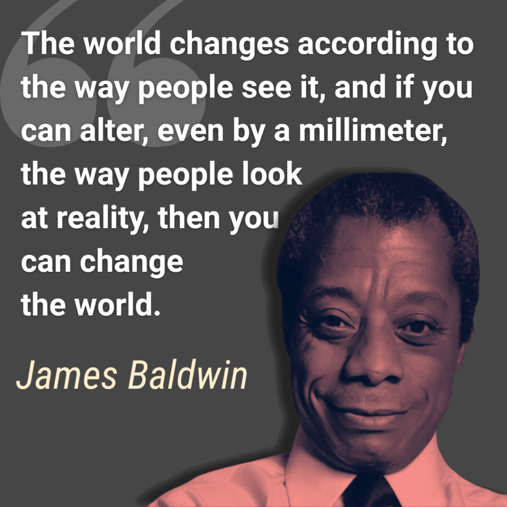 The world changes according to the way people see it, and if you can alter, even by a millimeter, the way people look at reality, then you can change the world  -James Baldwin