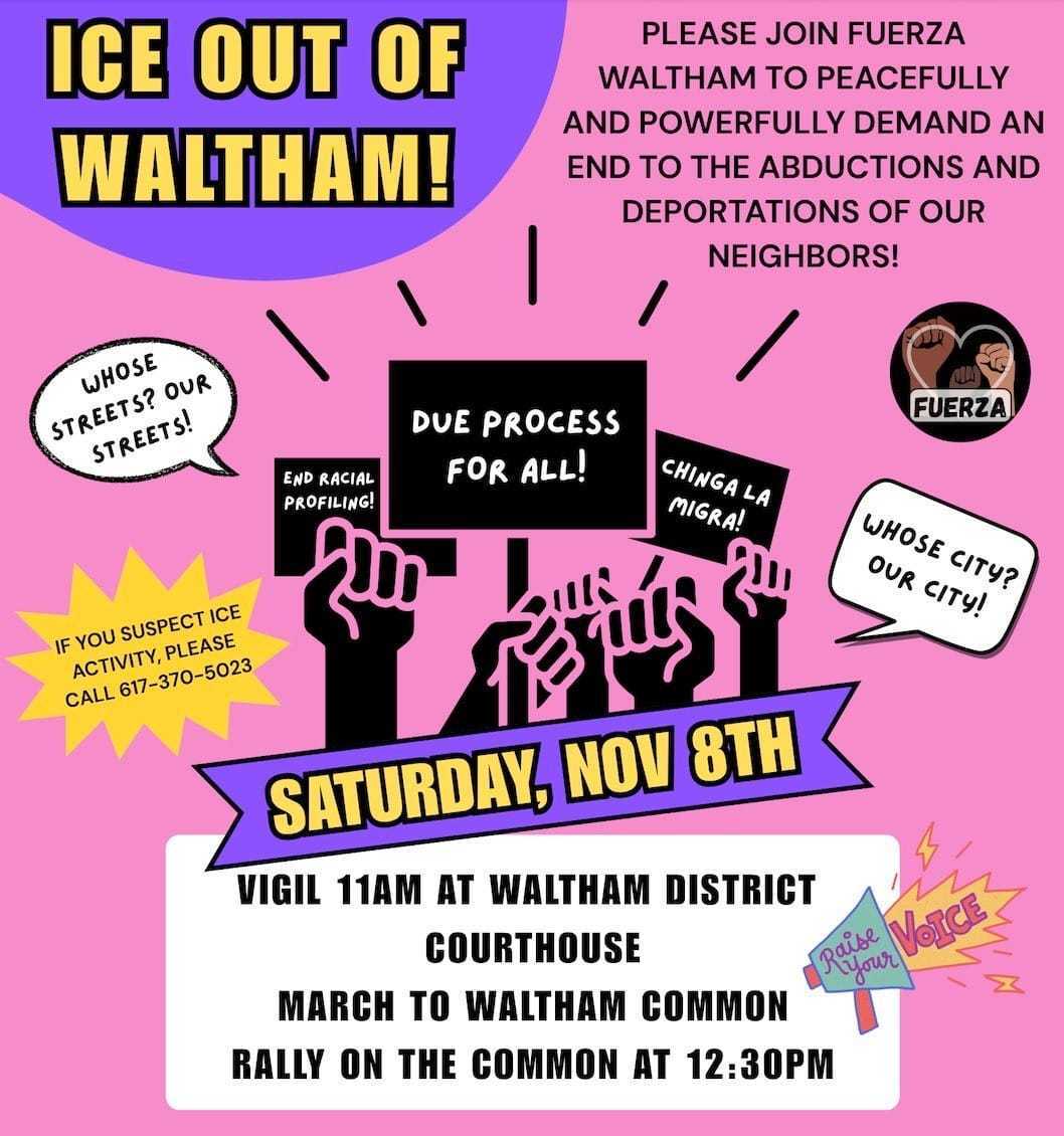 ICE out of Waltham! Please join Fuerza Waltham to peacefully and powerfully demand an end to the abductions and deportations of our neighbors! saturday Nov 8 vigil 11am at waltham district courthouse march to waltham common rally on the common at 12:30pm