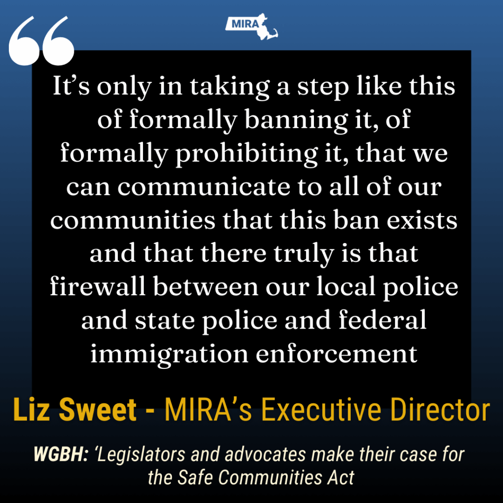 It’s only in taking a step like this of formally banning it, of formally prohibiting it, that we can communicate to all of our communities that this ban exists and that there truly is that firewall between our local police and state police and federal immigration enforcement Liz Sweet - MIRA’s Executive Director WGBH: ‘Legislators and advocates make their case for
the Safe Communities Act
