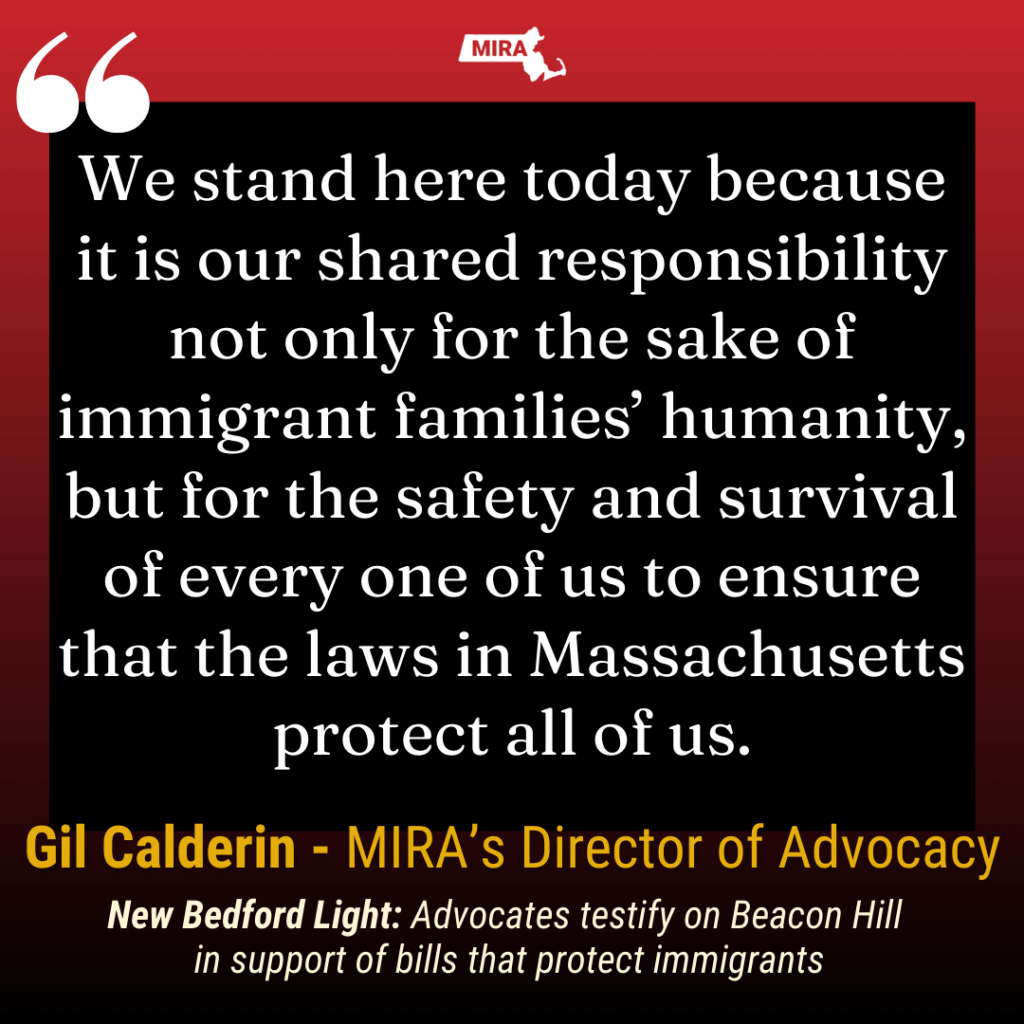 We stand here today because it is our shared responsibility not only for the sake of immigrant families’ humanity, but for the safety and survival of every one of us to ensure that the laws in Massachusetts protect all of us. Gil Calderin - MIRA's Director of Advocacy New Bedford Light: Advocates testify on Beacon Hill
in support of bills that protect immigrants