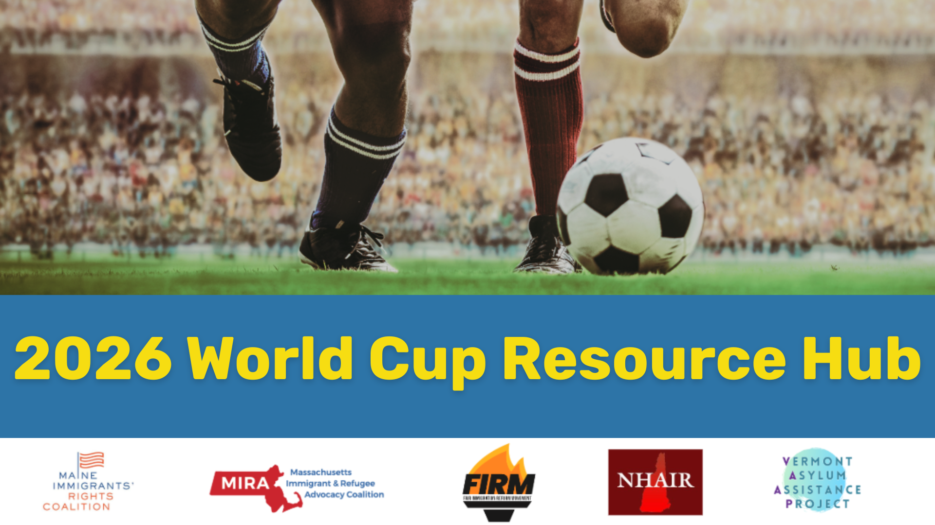 2026 World Cup Resource Hub
Maine Immigrants'Rights Coalition MIRA Massachusetts Immigrant and Refugee Advocacy COalition FIRM Fair Immigration Reform Movement NHAIR Vermont Asylum Assistance Project